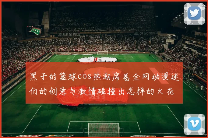 黑子的篮球cos热潮席卷全网动漫迷们的创意与激情碰撞出怎样的火花