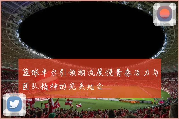 篮球卓尔引领潮流展现青春活力与团队精神的完美结合