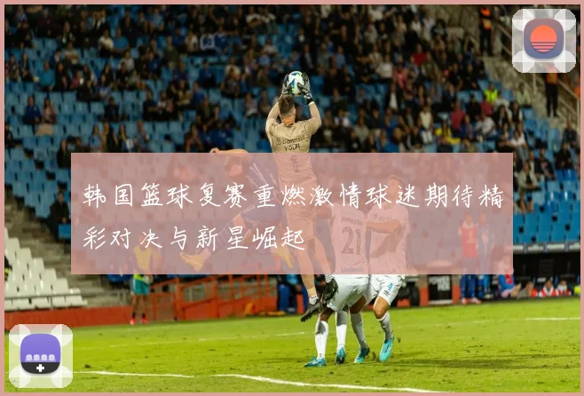韩国篮球复赛重燃激情球迷期待精彩对决与新星崛起