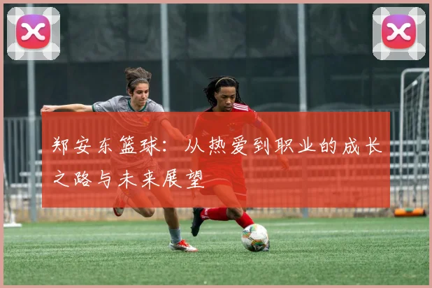 郑安东篮球：从热爱到职业的成长之路与未来展望
