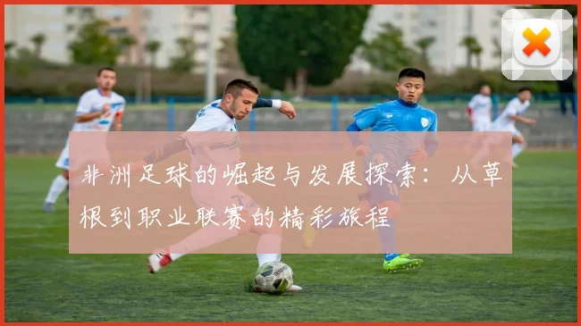 非洲足球的崛起与发展探索：从草根到职业联赛的精彩旅程