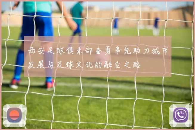 西安足球俱乐部奋勇争先助力城市发展与足球文化的融合之路