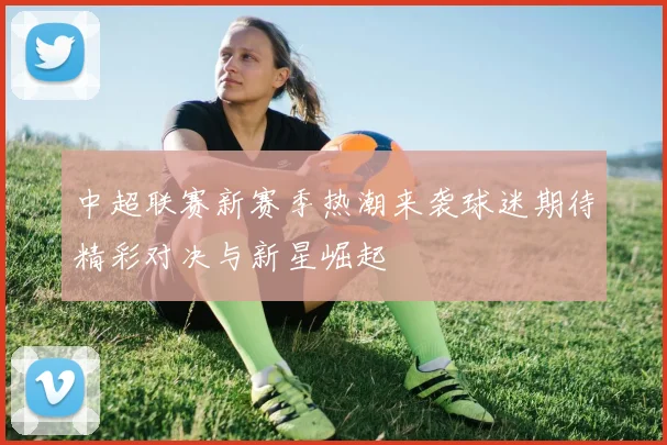 中超联赛新赛季热潮来袭球迷期待精彩对决与新星崛起