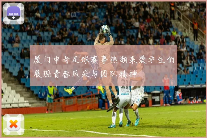 厦门中考足球赛事热潮来袭学生们展现青春风采与团队精神