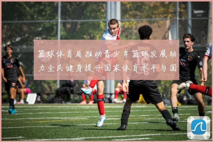 篮球体育局推动青少年篮球发展助力全民健身提升国家体育水平与国际竞争力