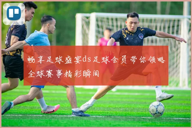 畅享足球盛宴ds足球会员带你领略全球赛事精彩瞬间