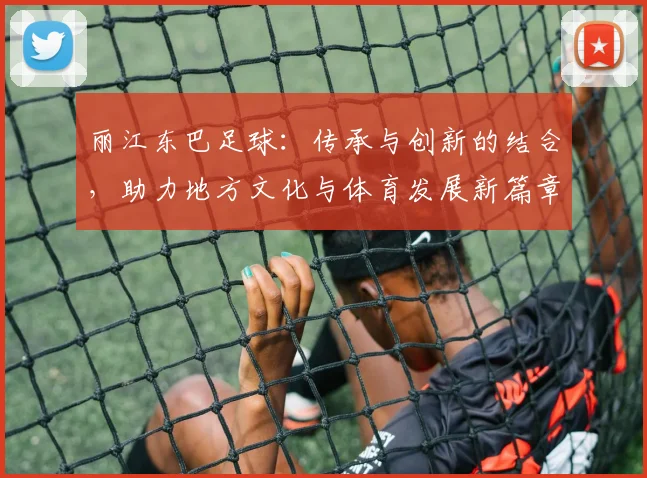 丽江东巴足球：传承与创新的结合，助力地方文化与体育发展新篇章