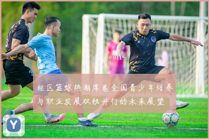 经区篮球热潮席卷全国青少年培养与职业发展双轨并行的未来展望