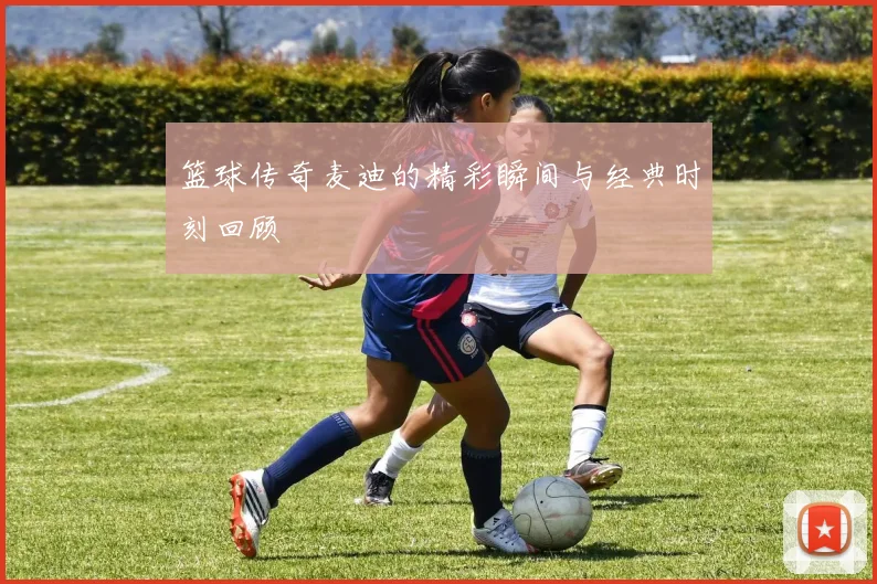 篮球传奇麦迪的精彩瞬间与经典时刻回顾